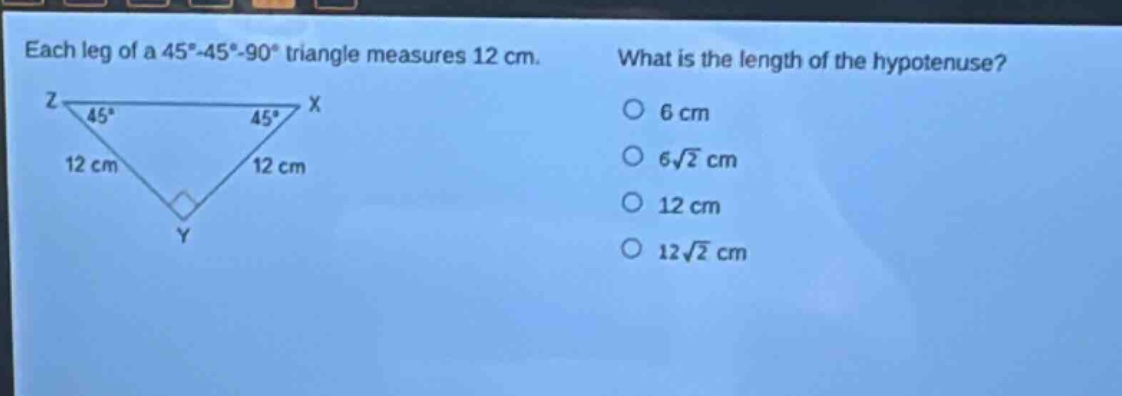 each leg of a 45° - 45° - 90° triangle measures 12 cm. what is the length of the hypotenuse? 6 cm 6√2 cm 12 cm 12√2 cm