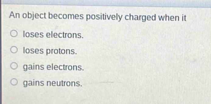 an object becomes positively charged when it\nloses electrons.\nloses protons.\ngains electrons.\ngains neutrons.