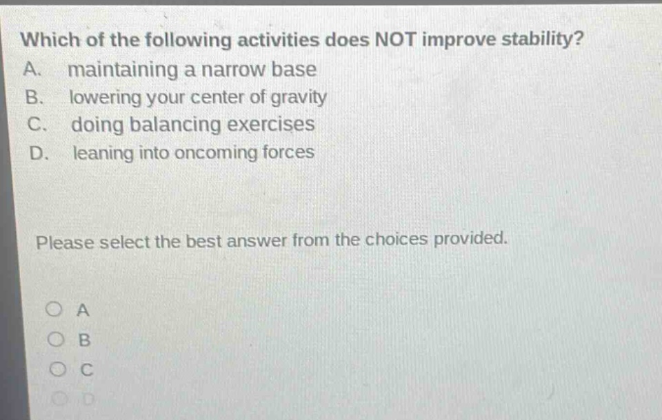 which of the following activities does not improve stability? a. maintaining a narrow base b. lowering your center of gravity c. doing balancing exercises d. leaning into oncoming forces please select the best answer from the choices provided. a b c d