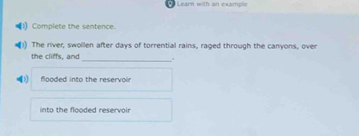 complete the sentence. the river, swollen after days of torrential rains, raged through the canyons, over the cliffs, and ____________. flooded into the reservoir into the flooded reservoir