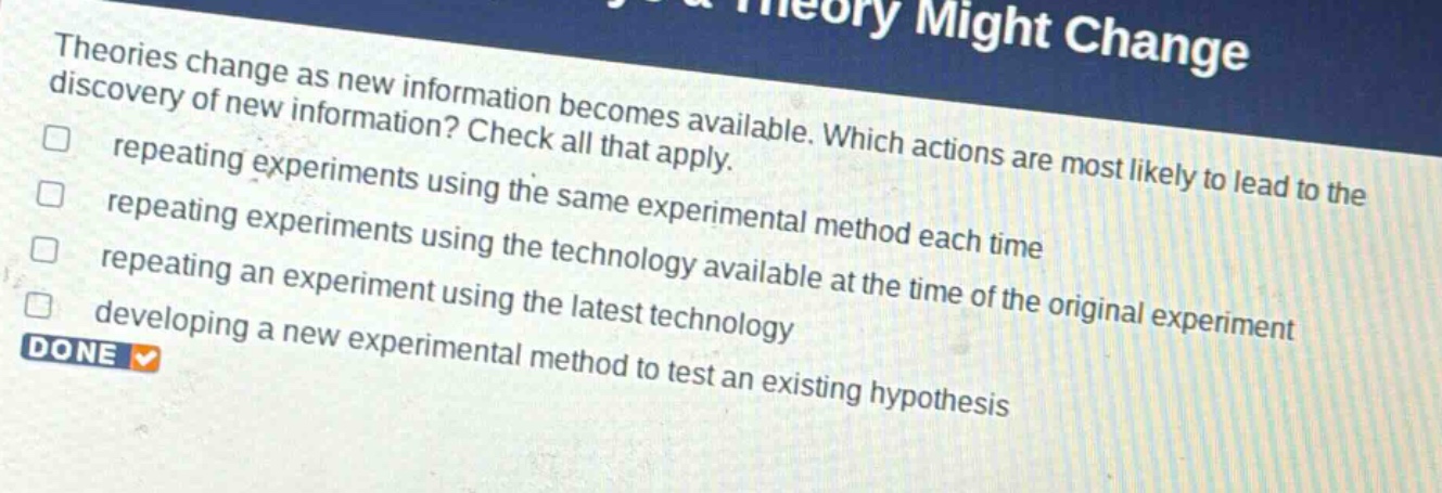 theories change as new information becomes available. which actions are most likely to lead to the discovery of new information? check all that apply. repeating experiments using the same experimental method each time repeating experiments using the technology available at the time of the original experiment repeating an experiment using the latest technology developing a new experimental method to test an existing hypothesis done