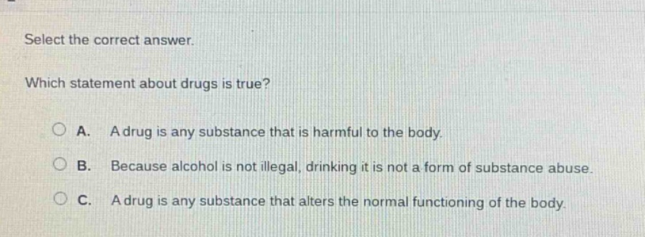 select the correct answer. which statement about drugs is true? a. a drug is any substance that is harmful to the body. b. because alcohol is not illegal, drinking it is not a form of substance abuse. c. a drug is any substance that alters the normal functioning of the body.