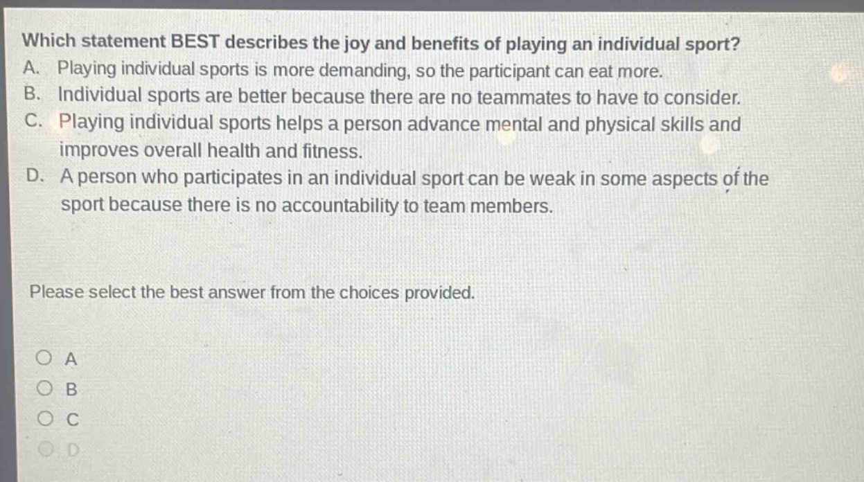 which statement best describes the joy and benefits of playing an individual sport? a. playing individual sports is more demanding, so the participant can eat more. b. individual sports are better because there are no teammates to have to consider. c. playing individual sports helps a person advance mental and physical skills and improves overall health and fitness. d. a person who participates in an individual sport can be weak in some aspects of the sport because there is no accountability to team members. please select the best answer from the choices provided. o a o b o c o d