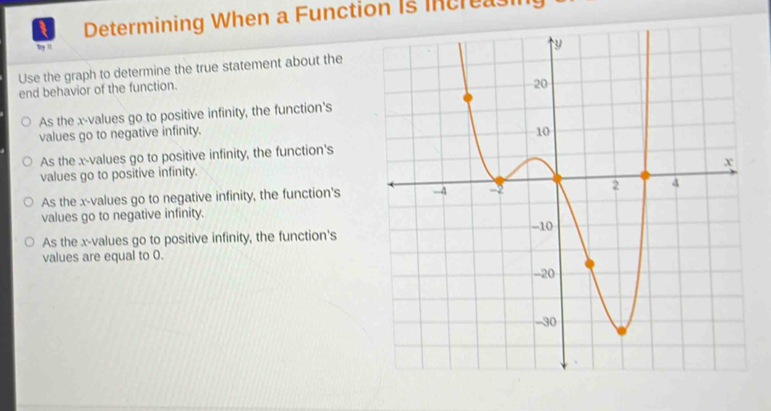 determining when a function is increasing or decreasing\nuse the graph to determine the true statement about the end - behavior of the function.\nas the x - values go to positive infinity, the functions values go to negative infinity.\nas the x - values go to positive infinity, the functions values go to positive infinity.\nas the x - values go to negative infinity, the functions values go to negative infinity.\nas the x - values go to positive infinity, the functions values are equal to 0.