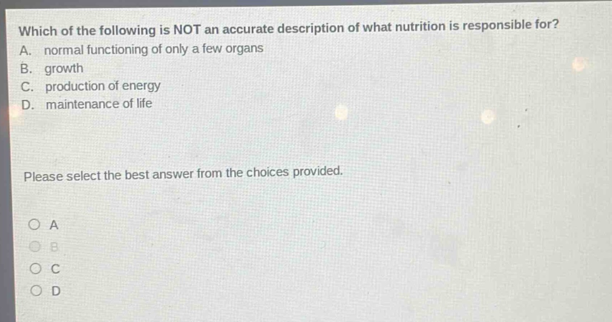 which of the following is not an accurate description of what nutrition is responsible for? a. normal functioning of only a few organs b. growth c. production of energy d. maintenance of life please select the best answer from the choices provided. a b c d