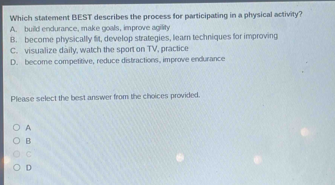 which statement best describes the process for participating in a physical activity? a. build endurance, make goals, improve agility b. become physically fit, develop strategies, learn techniques for improving c. visualize daily, watch the sport on tv, practice d. become competitive, reduce distractions, improve endurance please select the best answer from the choices provided. a b c d