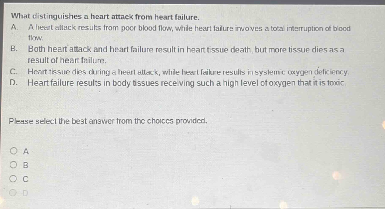 what distinguishes a heart attack from heart failure. a. a heart attack results from poor blood flow, while heart failure involves a total interruption of blood flow. b. both heart attack and heart failure result in heart tissue death, but more tissue dies as a result of heart failure. c. heart tissue dies during a heart attack, while heart failure results in systemic oxygen deficiency. d. heart failure results in body tissues receiving such a high level of oxygen that it is toxic. please select the best answer from the choices provided. o a o b o c o d