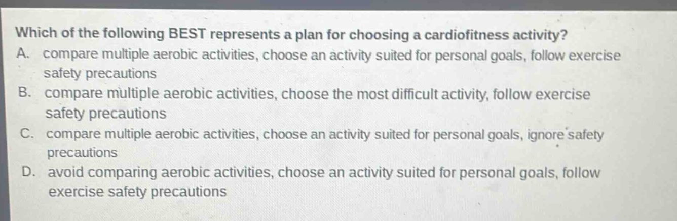 which of the following best represents a plan for choosing a cardiofitness activity? a. compare multiple aerobic activities, choose an activity suited for personal goals, follow exercise safety precautions b. compare multiple aerobic activities, choose the most difficult activity, follow exercise safety precautions c. compare multiple aerobic activities, choose an activity suited for personal goals, ignore safety precautions d. avoid comparing aerobic activities, choose an activity suited for personal goals, follow exercise safety precautions