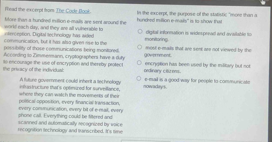 read the excerpt from the code book. more than a hundred million e - mails are sent around the world each day, and they are all vulnerable to interception. digital technology has aided communication, but it has also given rise to the possibility of those communications being monitored. according to zimmermann, cryptographers have a duty to encourage the use of encryption and thereby protect the privacy of the individual: a future government could inherit a technology infrastructure thats optimized for surveillance, where they can watch the movements of their political opposition, every financial transaction, every communication, every bit of e - mail, every phone call. everything could be filtered and scanned and automatically recognized by voice recognition technology and transcribed. its time in the excerpt, the purpose of the statistic \more than a hundred million e - mails\ is to show that digital information is widespread and available to monitoring. most e - mails that are sent are not viewed by the government. encryption has been used by the military but not ordinary citizens. e - mail is a good way for people to communicate nowadays.