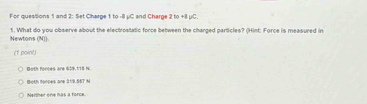 for questions 1 and 2: set charge 1 to -8 μc and charge 2 to +8 μc. 1. what do you observe about the electrostatic force between the charged particles? (hint: force is measured in newtons (n)). (1 point) both forces are 639.115 n. both forces are 319.557 n neither one has a force.