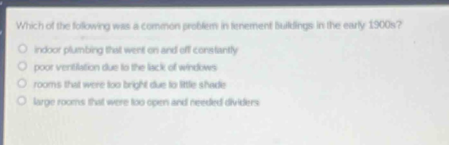 which of the following was a common problem in tenement buildings in the early 1900s?\nindoor plumbing that went on and off constantly\npoor ventilation due to the lack of windows\nrooms that were too bright due to little shade\nlarge rooms that were too open and needed dividers