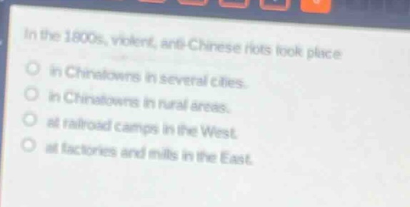 in the 1800s, violent, anti - chinese riots took place\nin chinatowns in several cities.\nin chinatowns in rural areas.\nat railroad camps in the west.\nat factories and mills in the east.