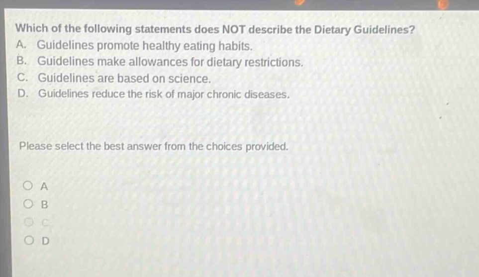 which of the following statements does not describe the dietary guidelines? a. guidelines promote healthy eating habits. b. guidelines make allowances for dietary restrictions. c. guidelines are based on science. d. guidelines reduce the risk of major chronic diseases. please select the best answer from the choices provided. a b c d