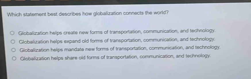 which statement best describes how globalization connects the world?\nglobalization helps create new forms of transportation, communication, and technology.\nglobalization helps expand old forms of transportation, communication, and technology.\nglobalization helps mandate new forms of transportation, communication, and technology.\nglobalization helps share old forms of transportation, communication, and technology.
