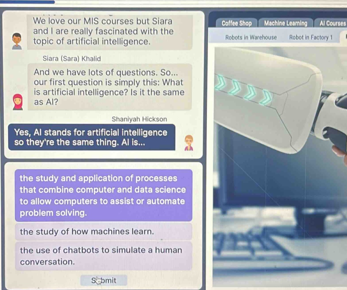 we love our mis courses but siara and i are really fascinated with the topic of artificial intelligence. siara (sara) khalid and we have lots of questions. so... our first question is simply this: what is artificial intelligence? is it the same as ai? shaniyah hickson yes, ai stands for artificial intelligence so theyre the same thing. ai is... the study and application of processes that combine computer and data science to allow computers to assist or automate problem solving. the study of how machines learn. the use of chatbots to simulate a human conversation.
