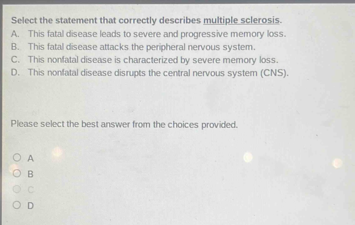 select the statement that correctly describes multiple sclerosis. a. this fatal disease leads to severe and progressive memory loss. b. this fatal disease attacks the peripheral nervous system. c. this nonfatal disease is characterized by severe memory loss. d. this nonfatal disease disrupts the central nervous system (cns). please select the best answer from the choices provided. a b c d