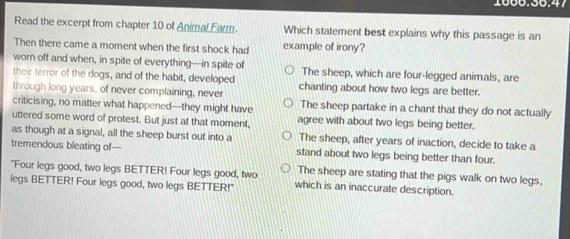 read the excerpt from chapter 10 of animal farm. then there came a moment when the first shock had worn off and when, in spite of everything—in spite of their terror of the dogs, and of the habit, developed through long years, of never complaining, never criticising, no matter what happened—they might have uttered some word of protest. but just at that moment, as though at a signal, all the sheep burst out into a tremendous bleating of—\four legs good, two legs better! four legs good, two legs better! four legs good, two legs better!\ which statement best explains why this passage is an example of irony? the sheep, which are four - legged animals, are chanting about how two legs are better. the sheep partake in a chant that they do not actually agree with about two legs being better. the sheep, after years of inaction, decide to take a stand about two legs being better than four. the sheep are stating that the pigs walk on two legs, which is an inaccurate description.