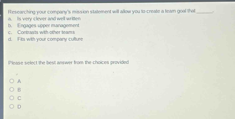 researching your companys mission statement will allow you to create a team goal that _______. a. is very clever and well written b. engages upper management c. contrasts with other teams d. fits with your company culture please select the best answer from the choices provided o a o b o c o d