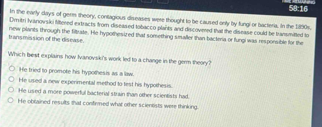 in the early days of germ theory, contagious diseases were thought to be caused only by fungi or bacteria. in the 1890s, dmitri ivanovski filtered extracts from diseased tobacco plants and discovered that the disease could be transmitted to new plants through the filtrate. he hypothesized that something smaller than bacteria or fungi was responsible for the transmission of the disease. which best explains how ivanovskis work led to a change in the germ theory? he tried to promote his hypothesis as a law. he used a new experimental method to test his hypothesis. he used a more powerful bacterial strain than other scientists had. he obtained results that confirmed what other scientists were thinking.