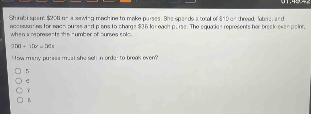 shirabi spent $208 on a sewing machine to make purses. she spends a total of $10 on thread, fabric, and accessories for each purse and plans to charge $36 for each purse. the equation represents her break - even point, when x represents the number of purses sold. 208 + 10x = 36x how many purses must she sell in order to break even? 5 6 7 8