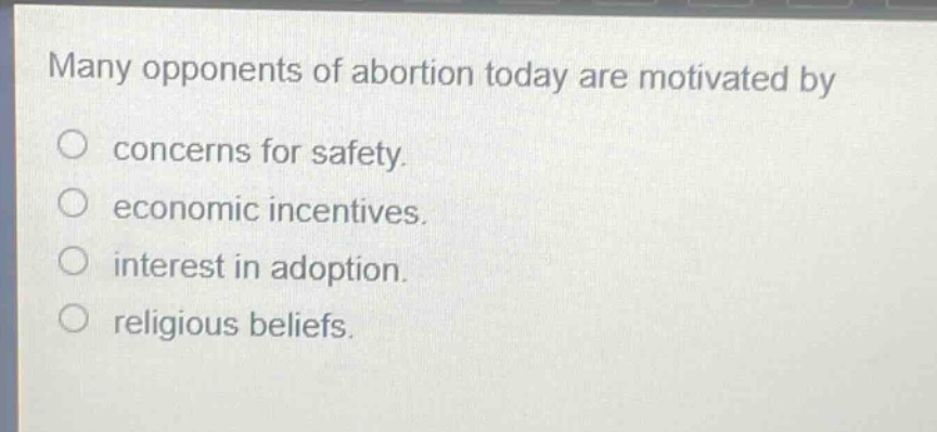 many opponents of abortion today are motivated by\nconcerns for safety.\neconomic incentives.\ninterest in adoption.\nreligious beliefs.