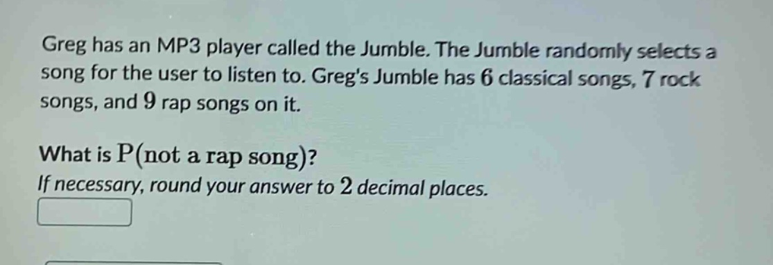 greg has an mp3 player called the jumble. the jumble randomly selects a song for the user to listen to. gregs jumble has 6 classical songs, 7 rock songs, and 9 rap songs on it. what is p(not a rap song)? if necessary, round your answer to 2 decimal places.