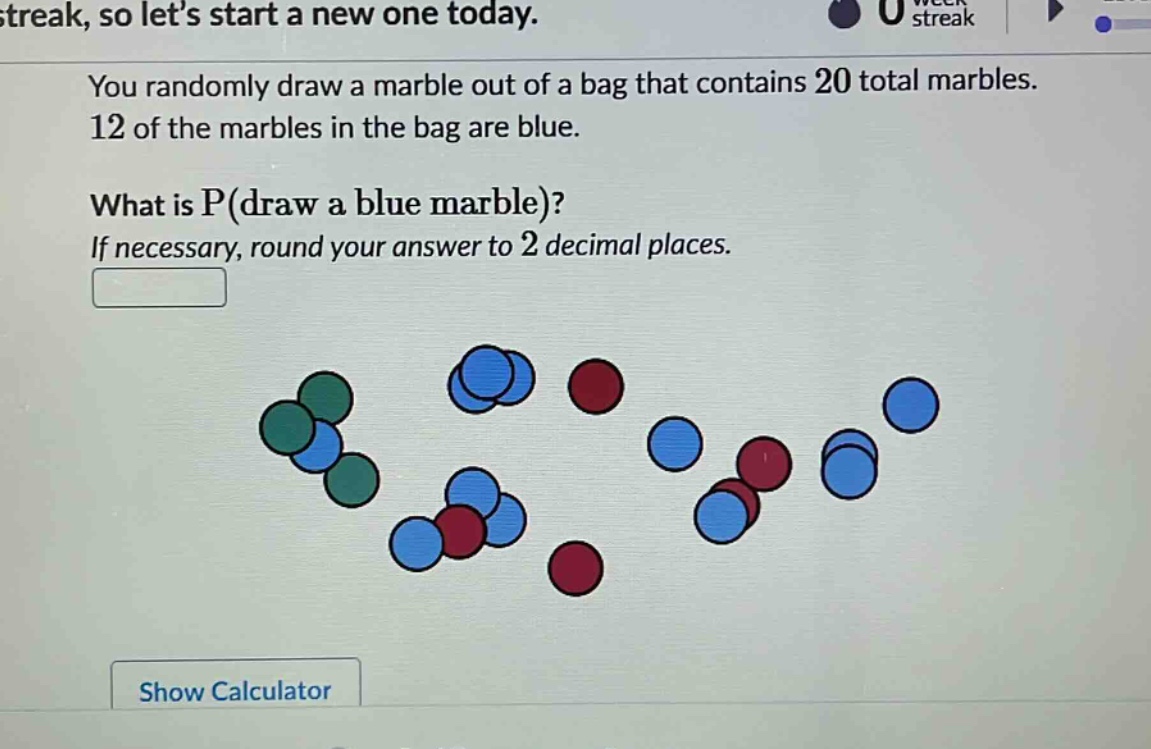 you randomly draw a marble out of a bag that contains 20 total marbles. 12 of the marbles in the bag are blue. what is p(draw a blue marble)? if necessary, round your answer to 2 decimal places.