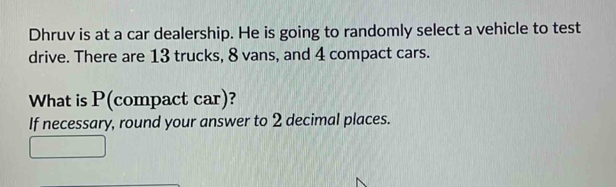 dhruv is at a car dealership. he is going to randomly select a vehicle to test drive. there are 13 trucks, 8 vans, and 4 compact cars. what is p(compact car)? if necessary, round your answer to 2 decimal places.