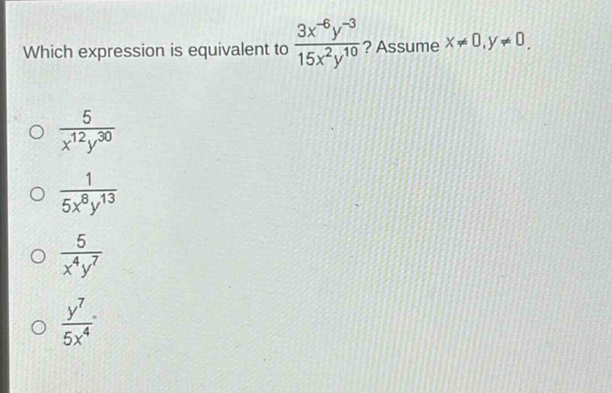 which expression is equivalent to $\frac{3x^{-6}y^{-3}}{15x^{2}y^{10}}$? assume $x\neq0,y\neq0$.\n$\frac{5}{x^{12}y^{30}}$\n$\frac{1}{5x^{8}y^{13}}$\n$\frac{5}{x^{4}y^{7}}$\n$\frac{y^{7}}{5x^{4}}$