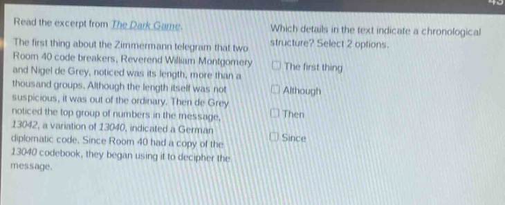 read the excerpt from the dark game. the first thing about the zimmermann telegram that two room 40 code - breakers, reverend william montgomery and nigel de grey, noticed was its length, more than a thousand groups. although the length itself was not suspicious, it was out of the ordinary. then de grey noticed the top group of numbers in the message, 13042, a variation of 13040, indicated a german diplomatic code. since room 40 had a copy of the 13040 codebook, they began using it to decipher the message. which details in the text indicate a chronological structure? select 2 options. the first thing although then since