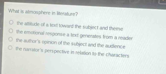 what is atmosphere in literature?\no the attitude of a text toward the subject and theme\no the emotional response a text generates from a reader\no the authors opinion of the subject and the audience\no the narrators perspective in relation to the characters