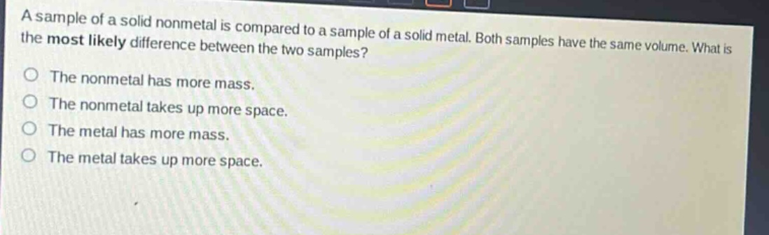 a sample of a solid nonmetal is compared to a sample of a solid metal. both samples have the same volume. what is the most likely difference between the two samples? the nonmetal has more mass. the nonmetal takes up more space. the metal has more mass. the metal takes up more space.