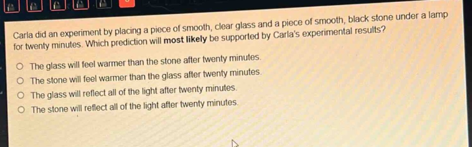 carla did an experiment by placing a piece of smooth, clear glass and a piece of smooth, black stone under a lamp for twenty minutes. which prediction will most likely be supported by carlas experimental results? the glass will feel warmer than the stone after twenty minutes. the stone will feel warmer than the glass after twenty minutes. the glass will reflect all of the light after twenty minutes. the stone will reflect all of the light after twenty minutes.