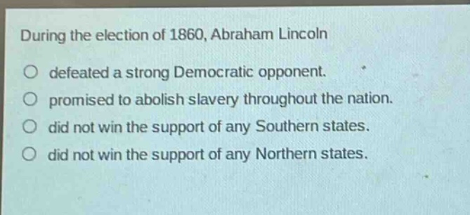 during the election of 1860, abraham lincoln\ndefeated a strong democratic opponent.\npromised to abolish slavery throughout the nation.\ndid not win the support of any southern states.\ndid not win the support of any northern states.