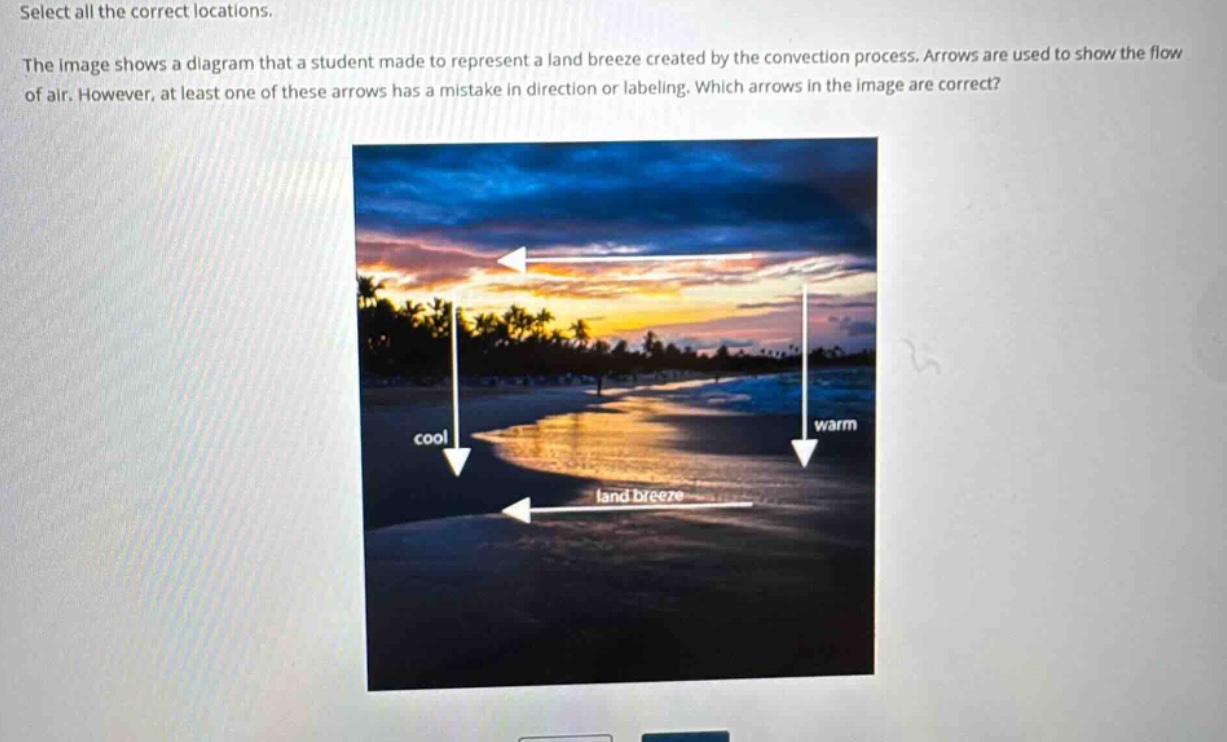 select all the correct locations. the image shows a diagram that a student made to represent a land breeze created by the convection process. arrows are used to show the flow of air. however, at least one of these arrows has a mistake in direction or labeling. which arrows in the image are correct?