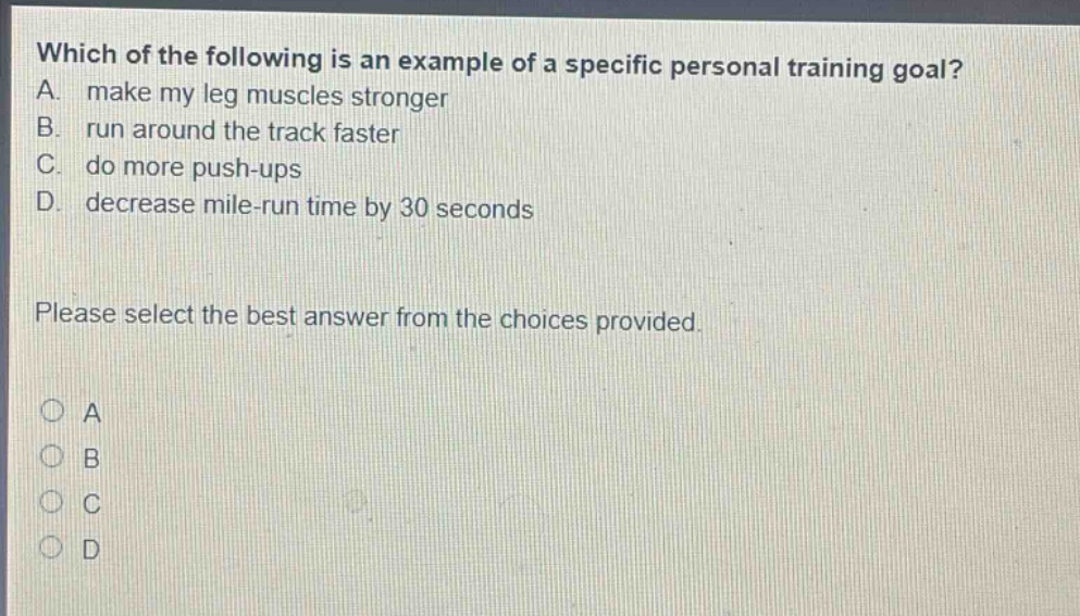 which of the following is an example of a specific personal training goal? a. make my leg muscles stronger b. run around the track faster c. do more push - ups d. decrease mile - run time by 30 seconds please select the best answer from the choices provided.