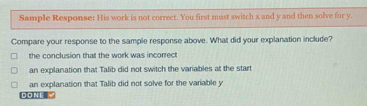 sample response: his work is not correct. you first must switch x and y and then solve for y. compare your response to the sample response above. what did your explanation include? the conclusion that the work was incorrect an explanation that talib did not switch the variables at the start an explanation that talib did not solve for the variable y done