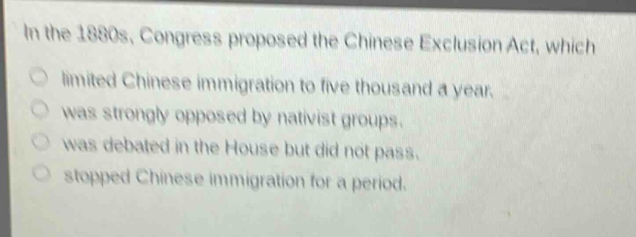 in the 1880s, congress proposed the chinese exclusion act, which\nlimited chinese immigration to five thousand a year.\nwas strongly opposed by nativist groups.\nwas debated in the house but did not pass.\nstopped chinese immigration for a period.