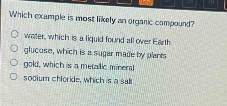 which example is most likely an organic compound?\no water, which is a liquid found all over earth\no glucose, which is a sugar made by plants\no gold, which is a metallic mineral\no sodium chloride, which is a salt