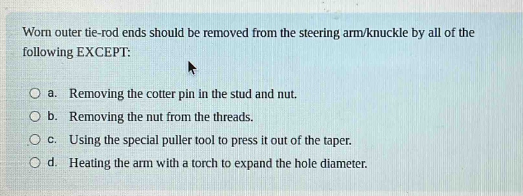 worn outer tie - rod ends should be removed from the steering arm/knuckle by all of the following except: a. removing the cotter pin in the stud and nut. b. removing the nut from the threads. c. using the special puller tool to press it out of the taper. d. heating the arm with a torch to expand the hole diameter.