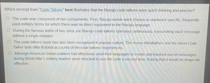 which excerpt from \code talkers\ best illustrates that the navajo code talkers were quick - thinking and precise?\nthe code was comprised of two components. first, navajo words were chosen to represent specific, frequently used military terms for which there was no direct equivalent in the navajo language.\nduring the famous battle of iwo jima, six navajo code talkers operated continuously, transmitting each message without a single mistake.\nthe code talkers work has also been recognized in popular culture. the movie windtalkers and the novel code talker both offer fictional accounts of the code talkers experiences.\nalthough american indian soldiers had effectively used their languages to create and transmit secret messages during world war i, military leaders were reluctant to use the code a second time, fearing that it would no longer be effective.
