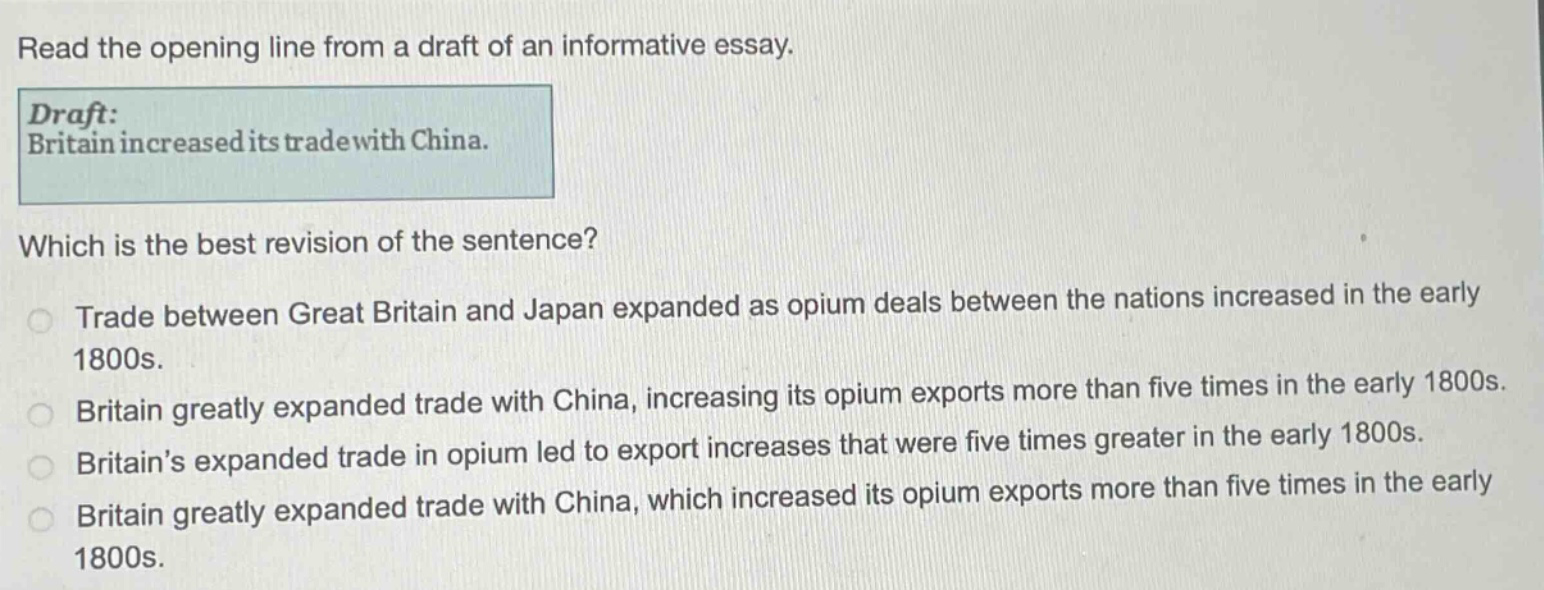 read the opening line from a draft of an informative essay. draft: britain increased its trade with china. which is the best revision of the sentence? trade between great britain and japan expanded as opium deals between the nations increased in the early 1800s. britain greatly expanded trade with china, increasing its opium exports more than five times in the early 1800s. britains expanded trade in opium led to export increases that were five times greater in the early 1800s. britain greatly expanded trade with china, which increased its opium exports more than five times in the early 1800s.