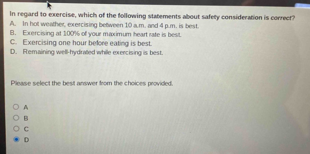 in regard to exercise, which of the following statements about safety consideration is correct? a. in hot weather, exercising between 10 a.m. and 4 p.m. is best. b. exercising at 100% of your maximum heart rate is best. c. exercising one hour before eating is best. d. remaining well - hydrated while exercising is best. please select the best answer from the choices provided.