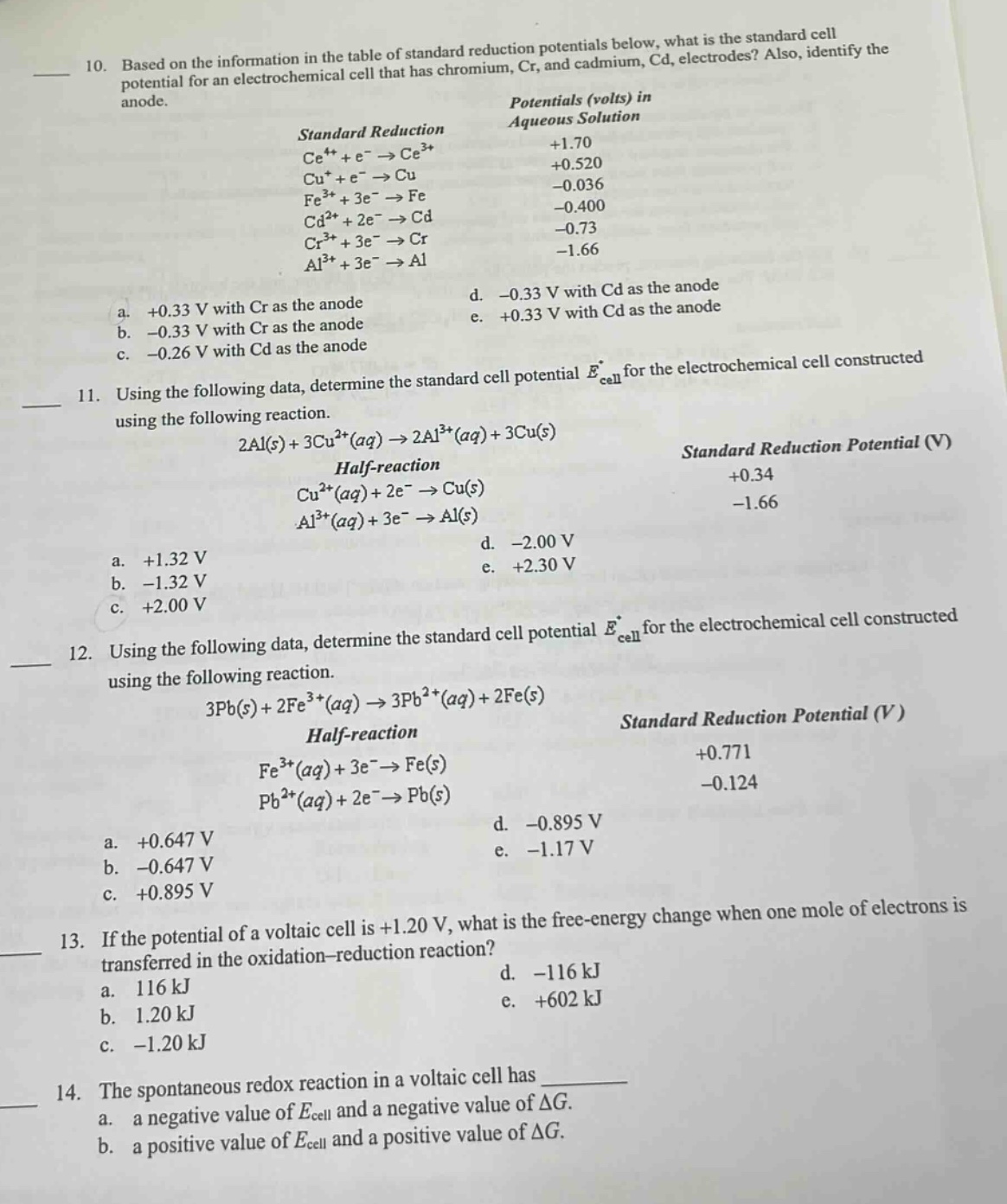 10. based on the information in the table of standard reduction potentials below, what is the standard cell potential for an electrochemical cell that has chromium, cr, and cadmium, cd, electrodes? also, identify the anode.\nstandard reduction potentials (volts) in aqueous solution\nce⁴⁺ + e⁻ → ce³⁺ +1.70\ncu⁺ + e⁻ → cu +0.520\nfe³⁺ + 3e⁻ → fe -0.036\ncd²⁺ + 2e⁻ → cd -0.400\ncr³⁺ + 3e⁻ → cr -0.73\nal³⁺ + 3e⁻ → al -1.66\na. +0.33 v with cr as the anode\nd. -0.33 v with cd as the anode\nb. -0.33 v with cr as the anode\ne. +0.33 v with cd as the anode\nc. -0.26 v with cd as the anode\n11. using the following data, determine the standard cell potential e°cell for the electrochemical cell constructed using the following reaction.\n2al(s) + 3cu²⁺(aq) → 2al³⁺(aq) + 3cu(s)\nhalf - reaction standard reduction potential (v)\ncu²⁺(aq) + 2e⁻ → cu(s) +0.34\nal³⁺(aq) + 3e⁻ → al(s) -1.66\na. +1.32 v\nd. -2.00 v\nb. -1.32 v\ne. +2.30 v\nc. +2.00 v\n12. using the following data, determine the standard cell potential e°cell for the electrochemical cell constructed using the following reaction.\n3pb(s) + 2fe³⁺(aq) → 3pb²⁺(aq) + 2fe(s)\nhalf - reaction standard reduction potential (v)\nfe³⁺(aq) + 3e⁻ → fe(s) +0.771\npb²⁺(aq) + 2e⁻ → pb(s) -0.124\na. +0.647 v\nd. -0.895 v\nb. -0.647 v\ne. -1.17 v\nc. +0.895 v\n13. if the potential of a voltaic cell is +1.20 v, what is the free - energy change when one mole of electrons is transferred in the oxidation - reduction reaction?\na. 116 kj\nd. -116 kj\nb. 1.20 kj\ne. +602 kj\nc. -1.20 kj\n14. the spontaneous redox reaction in a voltaic cell has \na. a negative value of ecell and a negative value of δg.\nb. a positive value of ecell and a positive value of δg.