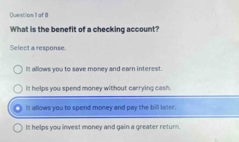 question 1 of 8\nwhat is the benefit of a checking account?\nselect a response.\nit allows you to save money and earn interest.\nit helps you spend money without carrying cash.\nit allows you to spend money and pay the bill later.\nit helps you invest money and gain a greater return.