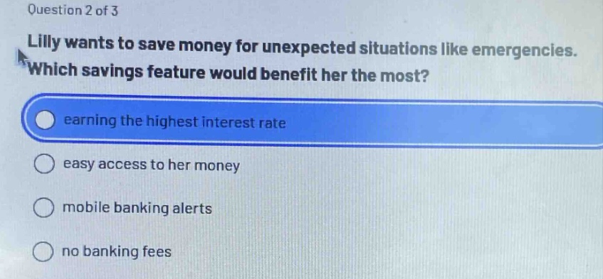 question 2 of 3\nlilly wants to save money for unexpected situations like emergencies. which savings feature would benefit her the most?\nearning the highest interest rate\neasy access to her money\nmobile banking alerts\nno banking fees
