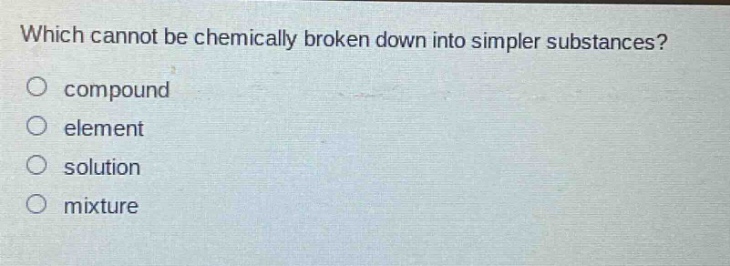which cannot be chemically broken down into simpler substances?\no compound\no element\no solution\no mixture