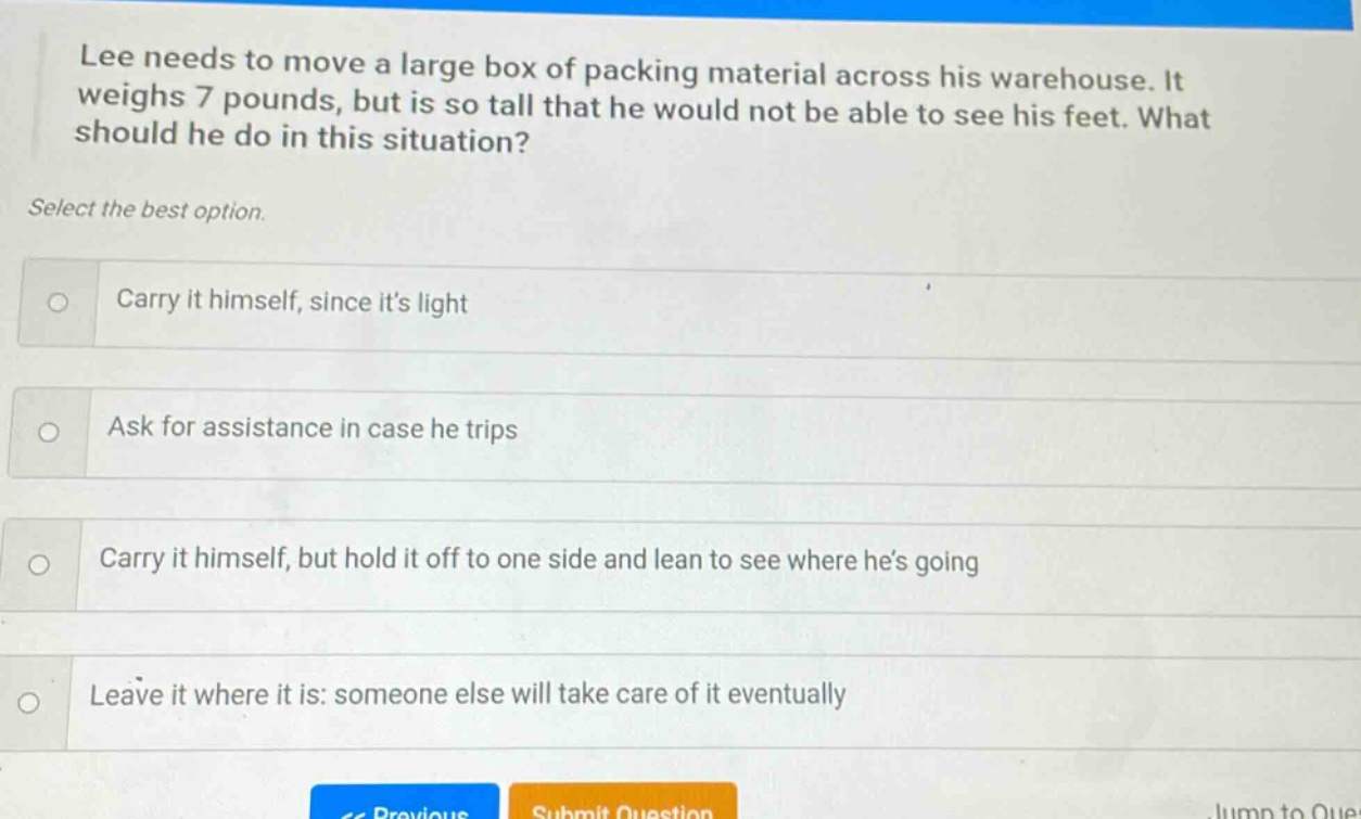 lee needs to move a large box of packing material across his warehouse. it weighs 7 pounds, but is so tall that he would not be able to see his feet. what should he do in this situation? select the best option. carry it himself, since its light ask for assistance in case he trips carry it himself, but hold it off to one side and lean to see where hes going leave it where it is: someone else will take care of it eventually