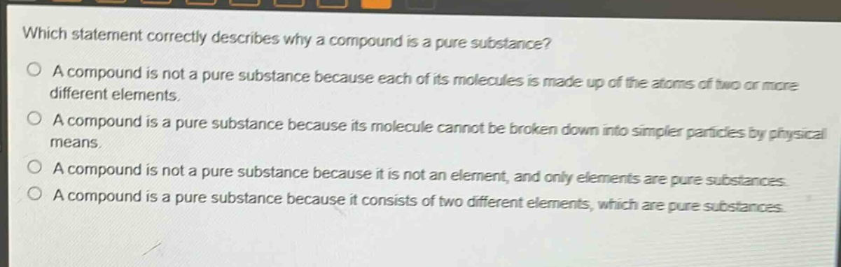 which statement correctly describes why a compound is a pure substance? a compound is not a pure substance because each of its molecules is made up of the atoms of two or more different elements. a compound is a pure substance because its molecule cannot be broken down into simpler particles by physical means. a compound is not a pure substance because it is not an element, and only elements are pure substances. a compound is a pure substance because it consists of two different elements, which are pure substances.