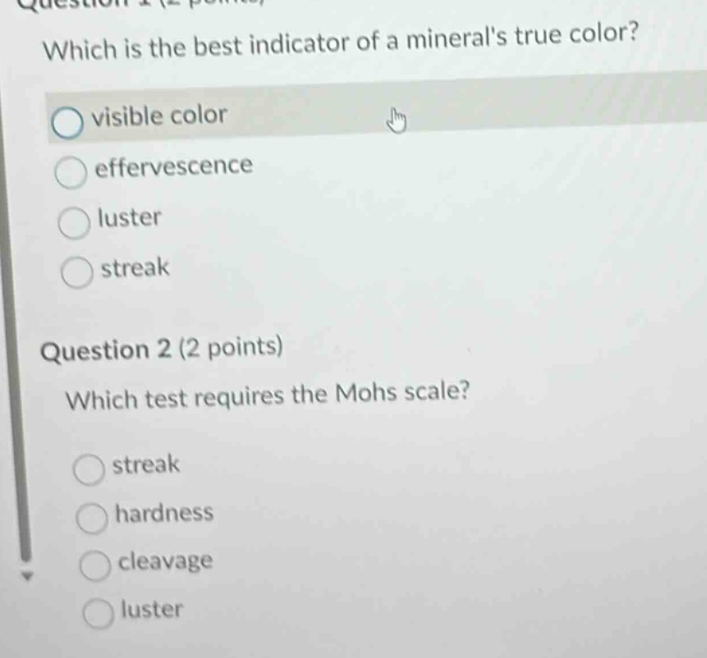question 1 (2 points) which is the best indicator of a minerals true color? visible color effervescence luster streak question 2 (2 points) which test requires the mohs scale? streak hardness cleavage luster